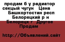 продам б.у радиатор 7 секцый чугун › Цена ­ 800 - Башкортостан респ., Белорецкий р-н, Белорецк г. Другое » Продам   